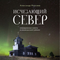 Александр Моисеев. Исчезающий Север. Непридуманные сюжеты из жизни русской глубинки