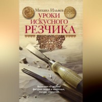 Михаил Ильяев. Уроки искусного резчика. Вырезаем из дерева фигурки людей и животных, посуду, статуэтки