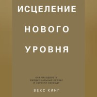Векс Кинг. Исцеление нового уровня. Как преодолеть эмоциональный кризис и обрести свободу