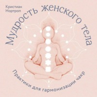 Кристиан Нортроп. Мудрость женского тела. Практики для гармонизации чакр