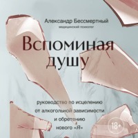 Александр Бессмертный. Вспоминая душу. Руководство по исцелению от алкогольной зависимости и обретению нового «Я»