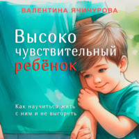 Валентина Ячичурова. Высокочувствительный ребёнок. Как научиться жить с ним и не выгореть