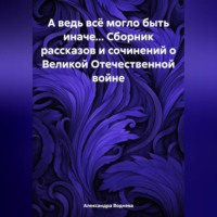 Александра Сергеевна Воднева. А ведь всё могло быть иначе… Сборник рассказов и сочинений о Великой Отечественной войне