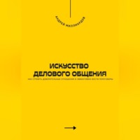 . Искусство делового общения. Как строить доверительные отношения и эффективно вести переговоры
