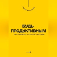 . Будь продуктивным. Как побеждать прокрастинацию