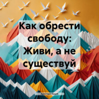 . Как обрести свободу: Живи, а не существуй