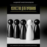 . Искусство делегирования. Как доверять другим и сохранять контроль
