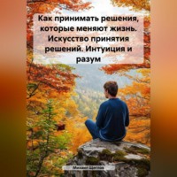 . Как принимать решения, которые меняют жизнь. Искусство принятия решений. Интуиция и разум.