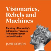 Jamie Dobson. Visionaries, Rebels and Machines - The story of humanity's extraordinary journey from electrification to cloudification (Unabridged)