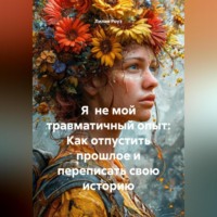 . Я не мой травматичный опыт: Как отпустить прошлое и переписать свою историю