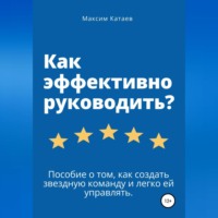 . Как эффективно руководить? Пособие о том, как создать звездную команду и легко ей управлять.