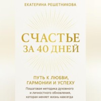 Екатерина Решетникова. СЧАСТЬЕ ЗА 40 ДНЕЙ. ПУТЬ К ЛЮБВИ, ГАРМОНИИ И УСПЕХУ. Пошаговая методика духовного и личностного обновления, которая меняет жизнь навсегда.