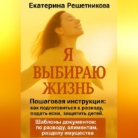 Екатерина Решетникова. Я выбираю жизнь. Пошаговая инструкция: как подготовиться к разводу, подать иски, защитить детей. Шаблоны документов: по разводу, алиментам, разделу имущества.