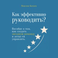 Максим Катаев. Как эффективно руководить? Пособие о том, как создать звездную команду и легко ей управлять