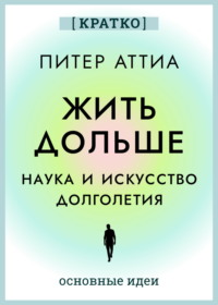 Жить дольше. Наука и искусство долголетия. Питер Аттиа. Кратко