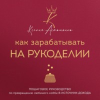 Ксения Асташкина. Как зарабатывать на рукоделии. Пошаговое руководство по превращению любимого хобби в источник дохода