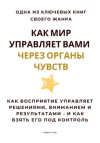 Как мир управляет вами через органы чувств. Как восприятие управляет решениями, вниманием и результатами - и как взять его под контроль