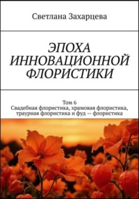 Том 6 «Свадебная флористика, храмовая флористика, траурная флористика и фуд - флористика» Эпоха инновационной флористики