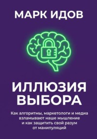 Иллюзия выбора. Как алгоритмы, маркетологи и медиа взламывают наше мышление и как защитить свой разум от манипуляций
