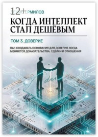 Когда интеллект стал дешёвым. Том 3: Доверие. Как создавать основания для доверия, когда меняются доказательства, сделки и отношения