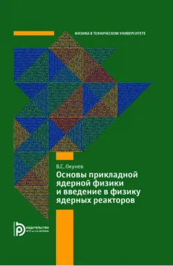 Основы прикладной ядерной физики и введение в физику ядерных реакторов - Вячеслав Окунев