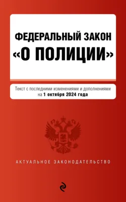 Федеральный закон «О полиции». Текст с последними изменениями и дополнениями на 1 октября 2024 года - Сборник