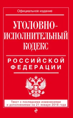 Уголовно-исполнительный кодекс Российской Федерации. Текст с последними изменениями и дополнениями на 21 января 2018 года - Сборник