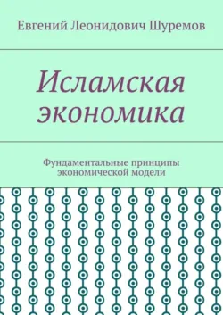 Исламская экономика. Фундаментальные принципы экономической модели - Евгений Шуремов
