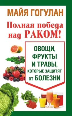 Полная победа над раком! Овощи, фрукты и травы, которые защитят от болезни - Майя Гогулан