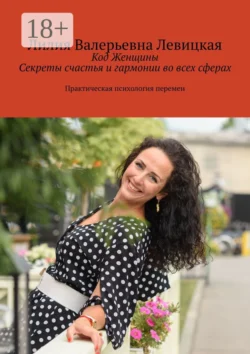 Код Женщины. Секреты счастья и гармонии во всех сферах. Практическая психология перемен, Лилия Левицкая