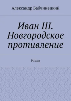 Иван III. Новгородское противление. Роман - Александр Бабчинецкий