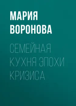 Семейная кухня эпохи кризиса - Мария Воронова
