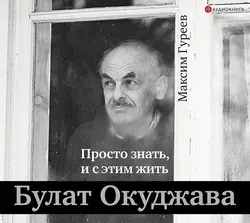 Булат Окуджава. Просто знать, и с этим жить, Максим Гуреев