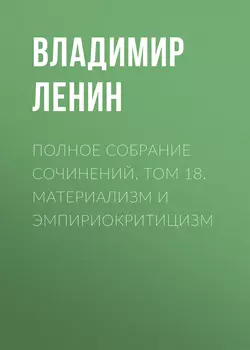 Полное собрание сочинений. Том 18. Материализм и эмпириокритицизм - Владимир Ленин Полное собрание сочинений. Том 18. Материализм и эмпириокритицизм - Владимир Ленин