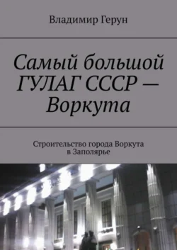 Самый большой ГУЛАГ СССР – Воркута. Строительство города Воркута в Заполярье - Владимир Герун