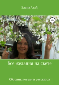 Все желания на свете. Сборник новелл и рассказов, Елена Атай