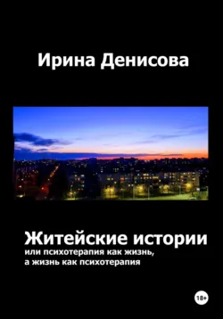 Житейские истории, или Психотерапия как жизнь, а жизнь как психотерапия - Ирина Денисова