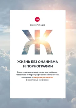Жизнь без онанизма и порнографии. Книга поможет осознать вред мастурбации, избавиться от порнографической зависимости и направить сексуальную энергию в позитивные изменения, Сергей Лебедев