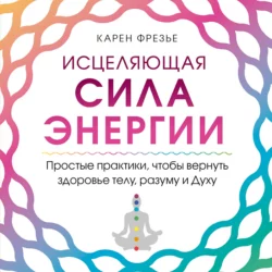 Исцеляющая сила энергии. Простые практики, чтобы вернуть здоровье телу, разуму и Духу - Карен Фрезье