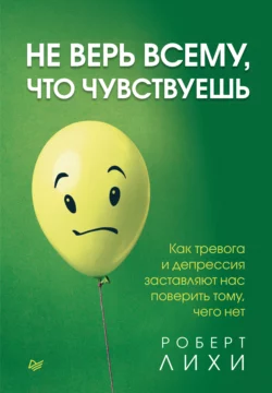 Не верь всему  что чувствуешь. Как тревога и депрессия заставляют нас поверить тому  чего нет Роберт Лихи
