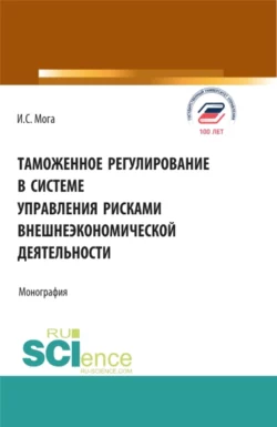 Таможенное регулирование в системе управления рисками внешнеэкономической деятельности. (Аспирантура, Бакалавриат, Магистратура). Монография., Ирина Мога