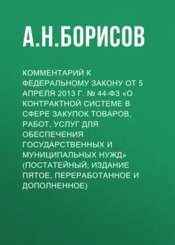 Комментарий к Федеральному закону от 5 апреля 2013 г. № 44-ФЗ «О контрактной системе в сфере закупок товаров, работ, услуг для обеспечения государственных и муниципальных нужд» (постатейный; издание пятое, переработанное и дополненное) - Александр Борисов