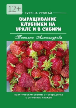 Курс на урожай. Выращивание клубники на Урале и в Сибири. Практические советы от огородника с 25-летним стажем, Татьяна Александрова