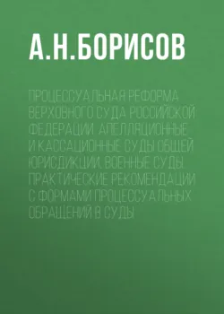 Процессуальная реформа Верховного суда Российской Федерации. Апелляционные и кассационные суды общей юрисдикции, военные суды. Практические рекомендации с формами процессуальных обращений в суды - Александр Борисов