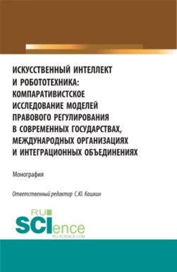 Искусственный интеллект и робототехника: компаративистское исследование моделей правового регулирования в современных государствах, международных организациях и интеграционных объединениях. (Аспирантура, Бакалавриат, Магистратура). Монография. - Сергей Кашкин