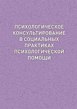 Психологическое консультирование в социальных практиках психологической помощи - Коллектив авторов