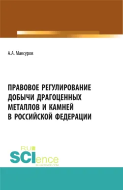 Правовое регулирование добычи драгоценных металлов и камней в Российской Федерации. (Аспирантура, Бакалавриат, Магистратура). Учебное пособие. - Алексей Максуров