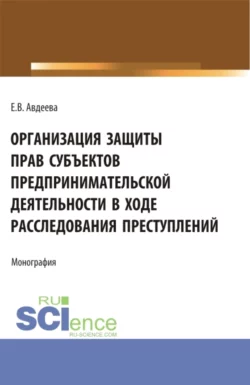 Организация защиты прав субъектов предпринимательской деятельности в ходе расследования преступлений. (Аспирантура, Бакалавриат, Магистратура). Монография., Екатерина Авдеева