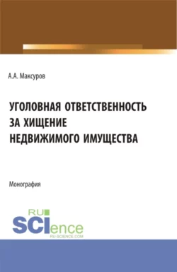 Уголовная ответственность за хищение недвижимого имущества. (Аспирантура, Бакалавриат, Магистратура). Монография., Алексей Максуров