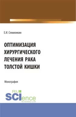 Оптимизация хирургического лечения рака толстой кишки. (Аспирантура, Бакалавриат, Магистратура). Монография., Евгений Семионкин